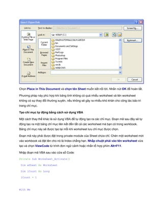 Chọn Place in This Document và chọn tên Sheet muốn kết nối tới. Nhấn nút OK để hoàn tất.

Phương pháp này phù hợp khi bảng tính không có quá nhiều worksheet và tên worksheet
không có sự thay đổi thường xuyên, nếu không sẽ gây ra nhiều khó khăn cho công tác bảo trì
trang chỉ mục.

Tạo chỉ mục tự động bằng cách sử dụng VBA

Một cách thay thế khác là sử dụng VBA để tự động tạo ra các chỉ mục. Đoạn mã sau đây sẽ tự
động tạo ra một bảng chỉ mục liên kết đến tất cả các worksheet mà bạn có trong workbook.
Bảng chỉ mục này sẽ được tạo lại mỗi khi worksheet lưu chỉ mục được chọn.

Đoạn mã này phải được đặt trong private module của Sheet chứa chỉ. Chèn một worksheet mới
vào workbook và đặt tên cho nó là Index chẳng hạn. Nhấp chuột phải vào tên worksheet vừa
tạo và chọn ViewCode từ trình đơn ngữ cảnh hoặc nhấn tổ hợp phím Alt+F11.

Nhập đoạn mã VBA sau vào cửa sổ Code:

Private Sub Worksheet_Activate()

 Dim wSheet As Worksheet

 Dim lCount As Long

 lCount = 1



With Me
 