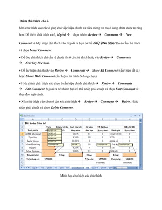 Thêm chú thích cho ô

hêm chú thích vào các ô giúp cho việc hiệu chỉnh và hiểu thông tin mà ô đang chứa được rõ ràng

hơn. Để thêm chú thích và ô, chọn ô ch n nhóm Review Comments New

Comment và hãy nhập chú thích vào. Ngoài ra bạn có thể nhấp phải chuột lên ô cần chú thích

và ch n Insert Comment.

Để đ c chú thích chỉ cần rê chuột lên ô có chú thích hoặc vào Review Comments
Next hay Previous.

Để ẩn/ hiện chú thích vào Review Comments Show All Comments (ẩn/ hiện tất cả)
hoặc Show/ Hide Comment (ẩn/ hiện chú thích ô đang ch n).

Hiệu chỉnh chú thích vào ch n ô cần hiệu chỉnh chú thích Review Comments
Edit Comment. Ngoài ra để nhanh bạn có thể nhấp phải chuột và ch n Edit Comment từ
th c đơn ngữ cảnh.

Xóa chú thích vào ch n ô cần xóa chú thích Review Comments Delete. Hoặc
nhấp phải chuột và ch n Delete Comment.




                               Minh h a cho hiện các chú thích
 