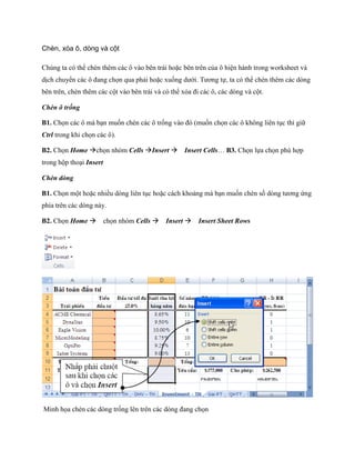 Chèn, xóa ô, dòng và cột

Chúng ta có thể chèn thêm các ô vào bên trái hoặc bên trên của ô hiện hành trong worksheet và
dịch chuyển các ô đang ch n qua phải hoặc xu ng dưới. Tương t , ta có thể chèn thêm các dòng
bên trên, chèn thêm các cột vào bên trái và có thể xóa đi các ô, các dòng và cột.

Chèn ô trống

B1. Ch n các ô mà bạn mu n chèn các ô tr ng vào đó (mu n ch n các ô không liên tục thì giữ
Ctrl trong khi ch n các ô).

B2. Ch n Home ch n nhóm Cells Insert Insert Cells… B3. Ch n l a ch n phù hợp
trong hộp thoại Insert

Chèn dòng

B1. Ch n một hoặc nhiều dòng liên tục hoặc cách khoảng mà bạn mu n chèn s dòng tương ứng
phía trên các dòng này.

B2. Ch n Home ch n nhóm Cells Insert Insert Sheet Rows




Minh h a chèn các dòng tr ng lên trên các dòng đang ch n
 