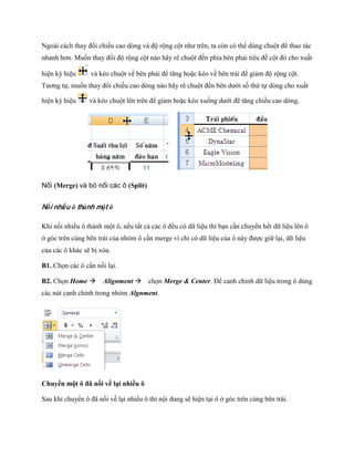 Ngoài cách thay đổi chiều cao dòng và độ rộng cột như trên, ta còn có thể dùng chuột để thao tác
nhanh hơn. Mu n thay đổi độ rộng cột nào hãy rê chuột đ n phía bên phải tiêu đề cột đó cho xuất

hiện ký hiệu      và kéo chuột về bên phải để tăng hoặc kéo về bên trái để giảm độ rộng cột.
Tương t , mu n thay đổi chiều cao dòng nào hãy rê chuột đ n bên dưới s thứ t dòng cho xuất

hiện ký hiệu     và kéo chuột lên trên để giảm hoặc kéo xu ng dưới để tăng chiều cao dòng.




Nối (Merge) và bỏ nối các ô (Split)


Nối nhiều ô thành một ô

Khi n i nhiều ô thành một ô, n u tất cả các ô đều có dữ liệu thì bạn cần chuyển h t dữ liệu lên ô
ở góc trên cùng bên trái của nhóm ô cần merge vì chỉ có dữ liệu của ô này được giữ lại, dữ liệu
của các ô khác sẽ bị xóa.

B1. Ch n các ô cần n i lại.

B2. Ch n Home Alignment ch n Merge & Center. Để canh chỉnh dữ liệu trong ô dùng
các nút canh chỉnh trong nhóm Algnment.




Chuyển một ô đã nối về lại nhiều ô

Sau khi chuyển ô đã n i về lại nhiều ô thì nội dung sẽ hiện tại ô ở góc trên cùng bên trái.
 