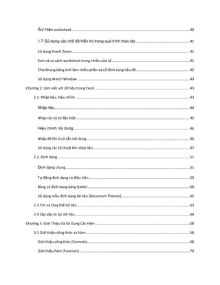 Ẩn/ Hiện worksheet ....................................................................................................................... 40

         1.7 Sử dụng các chế độ hiển thị trong quá trình thao tác ...................................................... 41

         Sử dụng thanh Zoom....................................................................................................................... 41

         Xem và so sánh worksheet trong nhiều cửa sổ .............................................................................. 41

         Chia khung bảng tính làm nhiều phần và cố định vùng tiêu đề ...................................................... 42

         Sử dụng Watch Window ................................................................................................................. 43

Chương 2: Làm việc với dữ liệu trong Excel................................................................................................ 43

      2.1. Nhập liệu, hiệu chỉnh ................................................................................................................... 43

         Nhập liệu........................................................................................................................................ 44

         Nhập các ký tự đặc biệt................................................................................................................... 45

         Hiệu chỉnh nội dung ..................................................................................................................... 46

         Nhập đè lên ô có sẵn nội dung........................................................................................................ 46

         Sử dụng các kỹ thuật khi nhập liệu ................................................................................................. 47

      2.2. Định dạng ..................................................................................................................................... 51

         Định dạng chung............................................................................................................................. 51

         Tự động định dạng có điều kiện ..................................................................................................... 59

         Bảng và định dạng bảng (table) ...................................................................................................... 60

         Sử dụng mẫu định dạng tài liệu (Document Themes) .................................................................... 62

      2.3 Tìm và thay thế dữ liệu ................................................................................................................. 63

      2.4 Sắp xếp và lọc dữ liệu.................................................................................................................... 64

Chương 3: Giới Thiệu Và Sử Dụng Các Hàm ............................................................................................... 68

      3.1 Giới thiệu công thức và hàm: ........................................................................................................ 68

         Giới thiệu công thức (Formula) ....................................................................................................... 68

         Giới thiệu hàm (Function) ............................................................................................................... 70
 