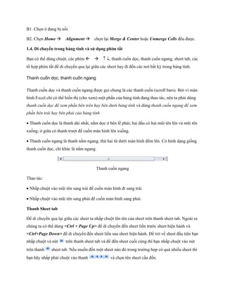 B1. Ch n ô đang bị n i.

B2. Ch n Home Alignment ch n lại Merge & Center hoặc Unmerge Cells đều được.

1.4. Di chuyển trong bảng tính và sử dụng phím tắt

Bạn có thể dùng chuột, các phím , thanh cu n d c, thanh cu n ngang, sheet tab, các
tổ hợp phím tắt đề di chuyển qua lại giữa các sheet hay đi đ n các nơi bất kỳ trong bảng tính.

Thanh cuốn dọc, thanh cuốn ngang

Thanh cu n d c và thanh cu n ngang được g i chung là các thanh cu n (scroll bars). Bởi vì màn
hình Excel chỉ có thể hiển thị (cho xem) một phần của bảng tính đang thao tác, nên ta phải dùng
thanh cuốn dọc để xem phần bên trên hay bên dưới bảng tính và dùng thanh cuốn ngang để xem
phần bên trái hay bên phải của bảng tính.

Thanh cu n d c là thanh dài nhất, nằm d c ở bên lề phải; hai đầu có hai mũi tên lên và mũi tên
xu ng; ở giữa có thanh trượt để cu n màn hình lên xu ng.

Thanh cu n ngang là thanh nằm ngang, thứ hai từ dưới màn hình đ m lên. Có hình dạng gi ng
thanh cu n d c, chỉ khác là nằm ngang.



                                       Thanh cu n ngang

Thao tác:

Nhấp chuột vào mũi tên sang trái để cu n màn hình đi sang trái.

Nhấp chuột vào mũi tên sang phải để cu n màn hình sang phải.

Thanh Sheet tab

Để di chuyển qua lại giữa các sheet ta nhấp chuột lên tên của sheet trên thanh sheet tab. Ngoài ra
chúng ta có thể dùng <Ctrl + Page Up> để di chuyển đ n sheet liền trước sheet hiện hành và
<Ctrl+Page Down> để di chuyển đ n sheet liền sau sheet hiện hành. Để trở về sheet đầu tiên bạn
nhấp chuột và nút     trên thanh sheet tab và để đ n sheet cu i cùng thì bạn nhấp chuột vào nút
trên thanh    sheet tab. N u mu n đ n một sheet nào đó trong trường hợp có quá nhiều sheet thì
bạn hãy nhấp phải chuột vào thanh               và ch n tên sheet cần đ n.
 