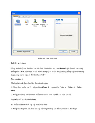 Minh h a chèn sheet mới

Đổi tên worksheet

Nhấp phải chuột lên tên sheet cần đổi tên ở thanh sheet tab, ch n Rename, gõ tên mới vào, xong
nhấn phím Enter. Tên sheet có thể dài tới 31 ký t và có thể dùng khoảng trắng, tuy nhiên không
được dùng các ký hiệu để đặt tên như: : /  ? *

Xóa worksheet

Mu n xóa work sheet, bạn làm theo các cách sau:

1. Ch n sheet mu n xóa ch n nhóm Home ch n nhóm Cells Delete Delete
sheet

2. Nhấp phải chuột lên tên sheet mu n xóa sau đó ch n Delete, xác nhận xóa OK.

Sắp xếp thứ tự các worksheet

Có nhiều cách th c hiện sắp x p worksheet như:

1. Nhấp trái chuột lên tên sheet cần sắp x p và giữ chuột kéo đ n vị trí mới và thả chuột.
 