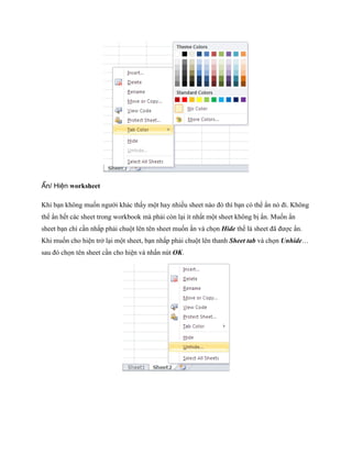 Ẩn/ Hiện worksheet

Khi bạn không mu n ngưới khác thấy một hay nhiều sheet nào đó thì bạn có thể ẩn nó đi. Không
thể ẩn h t các sheet trong workbook mà phải còn lại ít nhất một sheet không bị ẩn. Mu n ẩn
sheet bạn chỉ cần nhấp phải chuột lên tên sheet mu n ần và ch n Hide th là sheet đã được ẩn.
Khi mu n cho hiện trở lại một sheet, bạn nhấp phải chuột lên thanh Sheet tab và ch n Unhide…
sau đó ch n tên sheet cần cho hiện và nhấn nút OK.
 