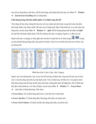 cửa sổ kia cũng được cu n theo. Để tắt tính năng cu n đồng thời này bạn vào View Window
Synchronous Scrolling (n u nó đang bật).

Chia khung bảng tính làm nhiều phần và cố định vùng tiêu đề

Tính năng rất hay được dùng khi thao tác trên các danh sách dài hoặc trong tính toán cần phải
th c hiện nhiều việc tham chi u. Để chia cửa sổ bảng tính: Đặt ô hiện hành tại vi trí cần chia trên
bảng tính, sau đó ch n View Window Split. Để bỏ khung bảng tính thì nhấn nút Split
lại một lần nữa hoặc nhấp chuột 2 lần lên đường chia d c và ngang. Ngoài ra, ở đầu của các

thanh cu n d c và ngang có một ngấn nhỏ mà khi rê chuột lên sẽ có biểu tượng                (công
cụ chia nhanh khung bảng tính), bạn giữ trái chuột và kéo ra nơi mu n chia trên cửa sổ làm việc
của bảng tính.




                            Minh h a chia 4, chia 2 d c, chia 2 ngang

Ngoài việc chia khung làm việc, Excel còn hỗ trợ bạn c định một vùng nào đó trên cửa sổ làm
việc ví dụ như dòng tiêu đề của một danh sách. Việc c định này rất hữu ích vì nó giúp ta luôn
thấy được dòng tiêu đề mặc dù đã cu n màn hình xu ng phía dưới để nhập liệu. Để c định bạn
hãy đặt ô hiện hành tại vị trí cần c định, sau đó ch n View Window Freeze Panes
ch n kiểu c định phù hợp. N u ch n:

Freeze Panes: Sẽ c định dòng phía trên và cột bên trái ô hiện hành

Freeze Top Row: C định dòng đầu tiên đang nhìn thấy của danh sách

Freeze First Column: C định cột đầu tiên đang nhìn thấy của danh sách
 