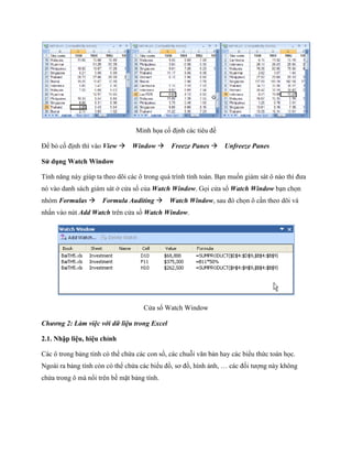 Minh h a c định các tiêu đề

Để bỏ c định thì vào View Window Freeze Panes Unfreeze Panes

Sử dụng Watch Window

Tính năng này giúp ta theo dõi các ô trong quá trình tính toán. Bạn mu n giám sát ô nào thì đưa
nó vào danh sách giám sát ở cửa sổ của Watch Window. G i cửa sổ Watch Window bạn ch n
nhóm Formulas Formula Auditing Watch Window, sau đó ch n ô cần theo dõi và
nhấn vào nút Add Watch trên cửa sồ Watch Window.




                                    Cửa sổ Watch Window

Chương 2: Làm việc với dữ liệu trong Excel

2.1. Nhập liệu, hiệu chỉnh

Các ô trong bảng tính có thể chứa các con s , các chuỗi văn bản hay các biểu thức toán h c.
Ngoài ra bảng tính còn có thể chứa các biểu đồ, sơ đồ, hình ảnh, … các đ i tượng này không
chứa trong ô mà nổi trên bề mặt bảng tính.
 