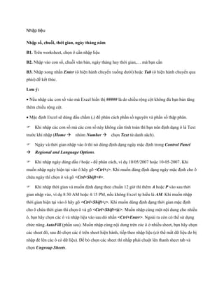 Nhập liệu

Nhập số, chuỗi, thời gian, ngày tháng năm

B1. Trên worksheet, ch n ô cần nhập liệu

B2. Nhập vào con s , chuỗi văn bản, ngày tháng hay thời gian,… mà bạn cần

B3. Nhập xong nhấn Enter (ô hiện hành chuyển xu ng dưới) hoặc Tab (ô hiện hành chuyển qua
phải) để k t thúc.

Lưu ý:

N u nhập các con s vào mà Excel hiển thị ##### là do chiều rộng cột không đủ bạn bản tăng
thêm chiều rộng cột.

Mặc định Excel sẽ dùng dấu chấm (.) để phân cách phần s nguyên và phần s thập phân.

Khi nhập các con s mà các con s này không cần tính toán thì bạn nên định dạng ô là Text
trước khi nhập (Home nhóm Number ch n Text từ danh sách).

Ngày và thời gian nhập vào ô thì nó dùng định dạng ngày mặc định trong Control Panel
Regional and Language Options.

Khi nhập ngày dùng dấu / hoặc - để phân cách, ví dụ 10/05/2007 hoặc 10-05-2007. Khi
mu n nhập ngày hiện tại vào ô hãy gõ <Ctrl+;>. Khi mu n dùng định dạng ngày mặc định cho ô
chứa ngày thì ch n ô và gõ <Ctrl+Shift+#>.

Khi nhập thời gian và mu n định dạng theo chuẩn 12 giờ thì thêm A hoặc P vào sau thời
gian nhập vào, ví dụ 8:30 AM hoặc 4:15 PM, n u không Excel t hiểu là AM. Khi mu n nhập
thời gian hiện tại vào ô hãy gõ <Ctrl+Shift+;>. Khi mu n dùng định dạng thời gian mặc định
cho ô chứa thời gian thì ch n ô và gõ <Ctrl+Shift+@>. Mu n nhập cùng một nội dung cho nhiều
ô, bạn hãy ch n các ô và nhập liệu vào sau đó nhấn <Ctrl+Enter>. Ngoài ra còn có thể sử dụng
chức năng AutoFill (phần sau). Mu n nhập cùng nội dung trên các ô ở nhiều sheet, bạn hãy ch n
các sheet đó, sau đó ch n các ô trên sheet hiện hành, ti p theo nhập liệu (có thể mất dữ liệu do bị
nhập đè lên các ô có dữ liệu). Để bỏ ch n các sheet thì nhấp phải chuột lên thanh sheet tab và
ch n Ungroup Sheets.
 
