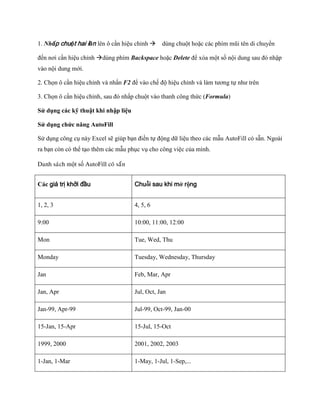 1. Nhấp chuột hai lần lên ô cần hiệu chỉnh dùng chuột hoặc các phím mũi tên di chuyển

đ n nơi cần hiệu chỉnh dùng phím Backspace hoặc Delete để xóa một s nội dung sau đó nhập
vào nội dung mới.

2. Ch n ô cần hiệu chỉnh và nhấn F2 để vào ch độ hiệu chỉnh và làm tương t như trên

3. Ch n ô cần hiệu chỉnh, sau đó nhấp chuột vào thanh công thức (Formula)

Sử dụng các kỹ thuật khi nhập liệu

Sử dụng chức năng AutoFill

Sử dụng công cụ này Excel sẽ giúp bạn điền t động dữ liệu theo các mẫu AutoFill có sẵn. Ngoài
ra bạn còn có thể tạo thêm các mẫu phục vụ cho công việc của mình.

Danh saùch một s AutoFill coù saün


Các giá trị khởi đầu                 Chuỗi sau khi mở rộng


1, 2, 3                              4, 5, 6

9:00                                 10:00, 11:00, 12:00

Mon                                  Tue, Wed, Thu

Monday                               Tuesday, Wednesday, Thursday

Jan                                  Feb, Mar, Apr

Jan, Apr                             Jul, Oct, Jan

Jan-99, Apr-99                       Jul-99, Oct-99, Jan-00

15-Jan, 15-Apr                       15-Jul, 15-Oct

1999, 2000                           2001, 2002, 2003

1-Jan, 1-Mar                         1-May, 1-Jul, 1-Sep,...
 