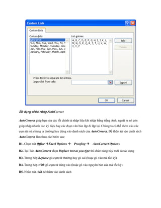 Sử dụng chức năng AutoCorrect

AutoCorrect giúp bạn sửa các lỗi chính tả nhập liệu khi nhập bằng ti ng Anh, ngoài ra nó còn
giúp nhập nhanh các ký hiệu hay các đoạn văn bản lặp đi lặp lại. Chúng ta có thể thêm vào các
cụm từ mà chúng ta thường hay dùng vào danh sách của AutoCorrect. Để thêm tử vào danh sách
AutoCorrect làm theo các bước sau:

B1. Ch n nút Office Excel Options Proofing AutoCorrect Options

B2. Tại Tab AutoCorrect ch n Replace text as you type thì chức năng này mới có tác dụng

B3. Trong hộp Replace gõ cụm từ thường hay gõ sai (hoặc gõ vào mã t c ký)

B4. Trong hộp With gõ cụm từ đúng vào (hoặc gõ vào nguyên bản của mã t c ký)

B5. Nhấn nút Add để thêm vào danh sách
 