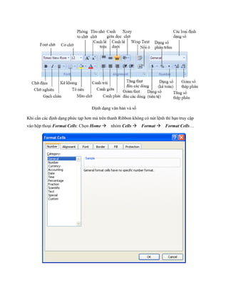 Định dạng văn bản và s

Khi cần các định dạng phức tạp hơn mà trên thanh Ribbon không có nút lệnh thì bạn truy cập
vào hộp thoại Format Cells: Ch n Home nhóm Cells Format Format Cells…
 
