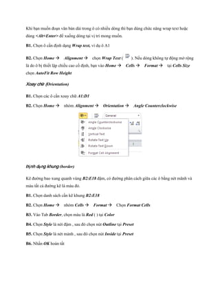 Khi bạn mu n đoạn văn bản dài trong ô có nhiều dòng thì bạn dùng chức năng wrap text hoặc
dùng <Alt+Enter> để xu ng dòng tại vị trí mong mu n.

B1. Ch n ô cần định dạng Wrap text, ví dụ ô A1

B2. Ch n Home Alignment ch n Wrap Text (                ). N u dòng không t động mở rộng
là do ô bị thi t lập chiều cao c định, bạn vào Home Cells Format tại Cells Size
ch n AutoFit Row Height

Xoay chữ (Orientation)

B1. Ch n các ô cần xoay chữ A1:D1

B2. Ch n Home nhóm Alignment Orientation Angle Counterclockwise




Định dạng khung (border)

Kẽ đường bao xung quanh vùng B2:E18 đậm, có đường phân cách giữa các ô bằng nét mãnh và
màu tất cả đường kẽ là màu đỏ.

B1. Ch n danh sách cần kẽ khung B2:E18

B2. Ch n Home nhóm Cells Format Ch n Format Cells

B3. Vào Tab Border, ch n màu là Red ( ) tại Color

B4. Ch n Style là nét đậm , sau đó ch n nút Outline tại Preset

B5. Ch n Style là nét mảnh , sau đó ch n nút Inside tại Preset

B6. Nhấn OK hoàn tất
 