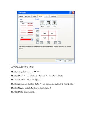 Hiệu ứng tô nền ô (Fill effect)

B1. Ch n vùng cần tô màu nền B2:E18

B2. Ch n Home nhóm Cells Format Ch n Format Cells

B3. Vào Tab Fill Ch n Fill Effects…

B4. Ch n các màu cần ph i hợp: Color 1 (ví dụ là màu vàng Yellow) và Color 2 (Blue)

B5. Ch n Shading styles là Vertical và ch n kiểu thứ 3

B6. Nhấn OK hai lần để hoàn tất.
 