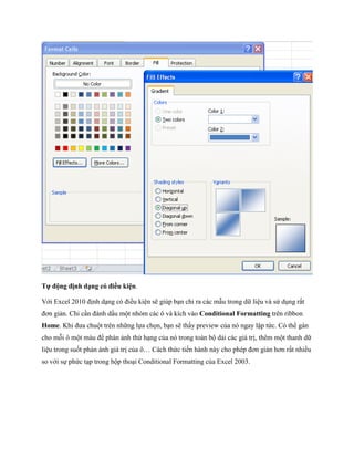 Tự động định dạng có điều kiện.

Với Excel 2010 định dạng có điều kiện sẽ giúp bạn chỉ ra các mẫu trong dữ liệu và sử dụng rất
đơn giản. Chỉ cần đánh dấu một nhóm các ô và kích vào Conditional Formatting trên ribbon
Home. Khi đưa chuột trên những l a ch n, bạn sẽ thấy preview của nó ngay lập tức. Có thể gán
cho mỗi ô một màu để phán ảnh thứ hạng của nó trong toàn bộ dải các giá trị, thêm một thanh dữ
liệu trong su t phản ánh giá trị của ô… Cách thức ti n hành này cho phép đơn giản hơn rất nhiều
so với s phức tạp trong hộp thoại Conditional Formatting của Excel 2003.
 