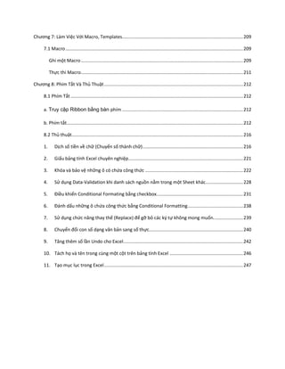 Chương 7: Làm Việc Với Macro, Templates.............................................................................................. 209

      7.1 Macro .......................................................................................................................................... 209

           Ghi một Macro .............................................................................................................................. 209

           Thực thi Macro .............................................................................................................................. 211

Chương 8: Phím Tắt Và Thủ Thuật ............................................................................................................ 212

      8.1 Phím Tắt ...................................................................................................................................... 212

      a. Truy cập Ribbon bằng bàn phím .............................................................................................. 212

      b. Phím tắt ......................................................................................................................................... 212

      8.2 Thủ thuật ..................................................................................................................................... 216

      1.       Dịch số tiền về chữ (Chuyển số thành chữ) .............................................................................. 216

      2.       Giấu bảng tính Excel chuyên nghiệp ......................................................................................... 221

      3.       Khóa và bảo vệ những ô có chứa công thức ............................................................................ 222

      4.       Sử dụng Data-Validation khi danh sách nguồn nằm trong một Sheet khác ............................. 228

      5.       Điều khiển Conditional Formating bằng checkbox. .................................................................. 231

      6.       Đánh ấu những ô chứa công thức bằng Conditional Formatting ........................................... 238

      7.       Sử dụng chức năng thay thế (Replace) để gỡ bỏ các ký tự không mong muốn. ...................... 239

      8.       Chuyển đổi con số dạng văn bản sang số thực......................................................................... 240

      9.       Tăng thêm số lần Undo cho Excel ............................................................................................. 242

      10. Tách họ và tên trong cùng một cột trên bảng tính Excel ......................................................... 246

      11. Tạo mục lục trong Excel ............................................................................................................ 247
 
