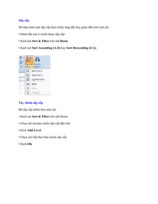 Sắp xếp

Để th c hiện một sắp x p theo chiều tăng dần hay giảm dần trên một cột:

• Đánh dấu các ô mu n được sắp x p

• Kích nút Sort & Filter trên tab Home

• Kích nút Sort Ascending (A-Z) hay Sort Descending (Z-A)




Tùy chỉnh sắp xếp

Để sắp x p nhiều hơn một cột:

• Kích nút Sort & Filter trên tab Home

• Ch n cột mà bạn mu n sắp x p đầu tiên

• Kích Add Level

• Ch n cột ti p theo bạn mu n sắp x p

• Kích OK
 