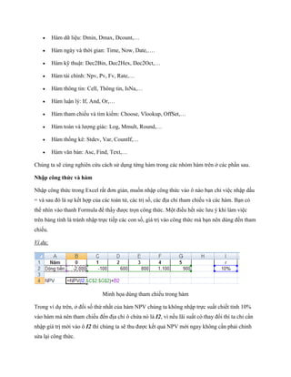      Hàm dữ liệu: Dmin, Dmax, Dcount,…

        Hàm ngày và thời gian: Time, Now, Date,….

        Hàm kỹ thuật: Dec2Bin, Dec2Hex, Dec2Oct,…

        Hàm tài chính: Npv, Pv, Fv, Rate,…

        Hàm thông tin: Cell, Thông tin, IsNa,…

        Hàm luận lý: If, And, Or,…

        Hàm tham chi u và tìm ki m: Choose, Vlookup, OffSet,…

        Hàm toán và lượng giác: Log, Mmult, Round,…

        Hàm th ng kê: Stdev, Var, CountIf,…

        Hàm văn bản: Asc, Find, Text,…

Chúng ta sẽ cùng nghiên cứu cách sử dụng từng hàm trong các nhóm hàm trên ở các phần sau.

Nhập công thức và hàm

Nhập công thức trong Excel rất đơn giản, mu n nhập công thức vào ô nào bạn chỉ việc nhập dấu
= và sau đó là s k t hợp của các toán tử, các trị s , các địa chỉ tham chi u và các hàm. Bạn có
thể nhìn vào thanh Formula để thấy được tr n công thức. Một điều h t sức lưu ý khi làm việc
trên bảng tính là tránh nhập tr c ti p các con s , giá trị vào công thức mà bạn nên dùng đ n tham
chi u.

Ví dụ:




                              Minh h a dùng tham chi u trong hàm

Trong ví dụ trên, ở đ i s thứ nhất của hàm NPV chúng ta không nhập tr c suất chi t tính 10%
vào hàm mà nên tham chi u đ n địa chỉ ô chứa nó là I2, vì n u lãi suất có thay đổi thì ta chỉ cần
nhập giá trị mới vào ô I2 thì chúng ta sẽ thu được k t quả NPV mới ngay không cần phải chỉnh
sửa lại công thức.
 
