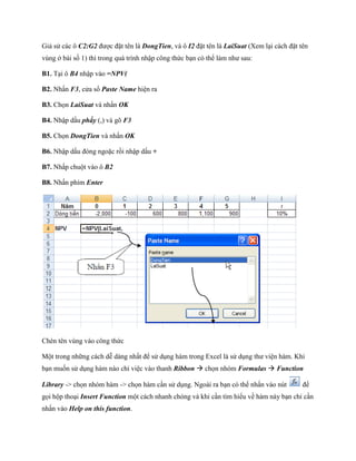 Giả sử các ô C2:G2 được đặt tên là DongTien, và ô I2 đặt tên là LaiSuat (Xem lại cách đặt tên
vùng ở bài s 1) thì trong quá trình nhập công thức bạn có thể làm như sau:

B1. Tại ô B4 nhập vào =NPV(

B2. Nhấn F3, cửa sổ Paste Name hiện ra

B3. Ch n LaiSuat và nhấn OK

B4. Nhập dấu phẩy (,) và gõ F3

B5. Ch n DongTien và nhấn OK

B6. Nhập dấu đóng ngoặc rồi nhập dấu +

B7. Nhấp chuột vào ô B2

B8. Nhấn phím Enter




Chèn tên vùng vào công thức

Một trong những cách dễ dàng nhất để sử dụng hàm trong Excel là sử dụng thư viện hàm. Khi
bạn mu n sử dụng hàm nào chỉ việc vào thanh Ribbon  ch n nhóm Formulas  Function

Library -> ch n nhóm hàm -> ch n hàm cần sử dụng. Ngoài ra bạn có thể nhấn vào nút         để
g i hộp thoại Insert Function một cách nhanh chóng và khi cần tìm hiểu về hàm này bạn chỉ cần
nhấn vào Help on this function.
 