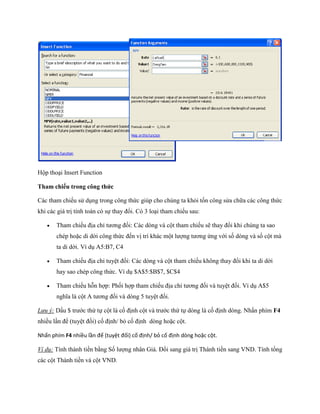Hộp thoại Insert Function

Tham chiếu trong công thức

Các tham chi u sử dụng trong công thức giúp cho chúng ta khỏi t n công sửa chữa các công thức
khi các giá trị tính toán có s thay đổi. Có 3 loại tham chi u sau:

      Tham chi u địa chỉ tương đ i: Các dòng và cột tham chi u sẽ thay đổi khi chúng ta sao
       chép hoặc di dời công thức đ n vị trí khác một lượng tương ứng với s dòng và s cột mà
       ta di dời. Ví dụ A5:B7, C4

      Tham chi u địa chỉ tuyệt đ i: Các dòng và cột tham chi u không thay đổi khi ta di dời
       hay sao chép công thức. Ví dụ $A$5:$B$7, $C$4

      Tham chi u hỗn hợp: Ph i hợp tham chi u địa chỉ tương đ i và tuyệt đ i. Ví dụ A$5
       nghĩa là cột A tương đ i và dòng 5 tuyệt đ i.

Lưu ý: Dấu $ trước thứ t cột là c định cột và trước thứ t dòng là c định dòng. Nhấn phím F4
nhiều lần để (tuyệt đ i) c định/ bỏ c định dòng hoặc cột.

Nhấn phím F4 nhiều lần để (tuyệt đối) cố định/ bỏ cố định dòng hoặc cột.

Ví dụ: Tính thành tiền bằng S lượng nhân Giá. Đổi sang giá trị Thành tiền sang VND. Tính tổng
các cột Thành tiền và cột VND.
 