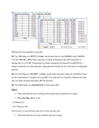 Minh h a địa chỉ tương đ i và tuyệt đ i

B1. Tại ô D2 nhập vào =B2*C2 và Enter. Sau đó quét ch n cả vùng D2:D14 và gõ <Ctrl+D>.
Vào các ô D3, D4... D14 ta thấy công thức các dòng t động được thay đổi tương ứng với
khoảng cách so với ô D2. Trường hợp này chúng ta dùng địa chỉ tương đ i của B2*C2 là vì
chúng ta mu n khi sao chép công thức xu ng phía dưới thì địa chỉ các ô tính toán sẽ t động thay
đổi theo.

B2. Tại ô E2 nhập vào =D2*B$17 và Enter, sau đó chép công thức xu ng các ô E3:E14. Chúng
ta cần c định dòng 17 trong địa chỉ tỷ giá B17 vì ta mu n khi sao công thức xu ng thì các công
thức sao chép vẫn tham chi u đ n ô B17 để tính toán.

B3. Tại ô D15 nhập vào =Sum(D2:D14) và chép sang ô E15.

Lưu ý:

        Tham chi u đ n địa chỉ ở worksheet khác nhưng cùng workbook thì có dạng

        Tên_sheet!Địa_chỉ_ô. Ví dụ:

=A2*Sheet2!A2

=A2*’Thong so’!B4

Khi tên sheet có chứa khoảng trắng thì để trong cặp nháy đơn ‘ ’

        Tham chi u đ n địa chỉ trong workbook khác thì có dạng
 