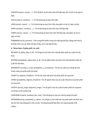 STDEVPA (value1, value2, ...) : Tính độ lệch chuẩn theo toàn thể tập hợp, kể cả chữ và các giá trị
logic

VAR (number1, number2, ...) : Trả về phương sai ựa trên mẫu

VARA (value1, value2, ...) : Trả về phương sai ựa trên mẫu, bao gồm cả các trị logic và text

VARP (number1, number2, ...) : Trả về phương sai ựa trên toàn thể tập hợp

VARPA (value1, value2, ...) : Trả về phương sai ựa trên toàn thể tập hợp, bao gồm cả các trị
logic và text.

TRIMMEAN (array, percent) : Tính trung bình phần trong của một tập dữ liệu, bằng cách loại tỷ
lệ phần trăm của các điểm dữ liệu ở đầu và ở cuối tập dữ liệu.

b. Nhóm hàm về phân phối xác suất

BETADIST (x, alpha, beta, A, B) : Trả về giá trị của hàm tính mật độ phân phối xác suất tích lũy
beta.

BETAINV (probability, alpha, beta, A, B) : Trả về nghịch đảo của hàm tính mật độ phân phối xác
suất tích lũy beta.

BINOMDIST (number_s, trials, probability_s, cumulative) : Trả về xác suất của những lần thử
thành công của phân phối nhị phân.

CHIDIST (x, degrees_freedom) : Trả về xác xuất một phía của phân phối chi-squared.

CHIINV (probability, degrees_freedom) : Trả về nghịch đảo của xác xuất một phía của phân phối
chi-squared.

CHITEST (actual_range, expected_range) : Trả về giá trị của xác xuất từ phân phối chi-squared
và số bậc tự o tương ứng.

CONFIDENCE (alpha, standard_dev, size) : Tính khoảng tin cậy cho một kz vọng lý thuyết

CRITBINOM (trials, probability_s, alpha) : Trả về giá trị nhỏ nhất sao cho phân phối nhị thức tích
lũy lớn hơn hay bằng giá trị tiêu chuẩn. Thường ùng để bảo đảm các ứng dụng đạt chất
lượng...
 