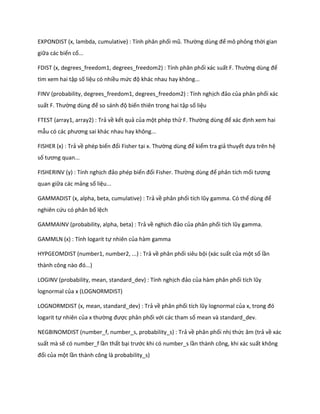 EXPONDIST (x, lambda, cumulative) : Tính phân phối mũ. Thường ùng để mô phỏng thời gian
giữa các biến cố...

FDIST (x, degrees_freedom1, degrees_freedom2) : Tính phân phối xác suất F. Thường ùng để
tìm xem hai tập số liệu có nhiều mức độ khác nhau hay không...

FINV (probability, degrees_freedom1, degrees_freedom2) : Tính nghịch đảo của phân phối xác
suất F. Thường ùng để so sánh độ biến thiên trong hai tập số liệu

FTEST (array1, array2) : Trả về kết quả của một phép thử F. Thường ùng để xác định xem hai
mẫu có các phương sai khác nhau hay không...

FISHER (x) : Trả về phép biến đổi Fisher tại x. Thường ùng để kiểm tra giả thuyết dựa trên hệ
số tương quan...

FISHERINV (y) : Tính nghịch đảo phép biến đổi Fisher. Thường ùng để phân tích mối tương
quan giữa các mảng số liệu...

GAMMADIST (x, alpha, beta, cumulative) : Trả về phân phối tích lũy gamma. Có thể ùng để
nghiên cứu có phân bố lệch

GAMMAINV (probability, alpha, beta) : Trả về nghịch đảo của phân phối tích lũy gamma.

GAMMLN (x) : Tính logarit tự nhiên của hàm gamma

HYPGEOMDIST (number1, number2, ...) : Trả về phân phối siêu bội (xác suất của một số lần
thành công nào đó...)

LOGINV (probability, mean, standard_dev) : Tính nghịch đảo của hàm phân phối tích lũy
lognormal của x (LOGNORMDIST)

LOGNORMDIST (x, mean, standard_dev) : Trả về phân phối tích lũy lognormal của x, trong đó
logarit tự nhiên của x thường được phân phối với các tham số mean và standard_dev.

NEGBINOMDIST (number_f, number_s, probability_s) : Trả về phân phối nhị thức âm (trả về xác
suất mà sẽ có number_f lần thất bại trước khi có number_s lần thành công, khi xác suất không
đổi của một lần thành công là probability_s)
 
