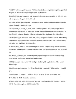FORECAST (x, known_y's, known_x's) : Tính toán hay dự đoán một giá trị tương lai bằng cách sử
dụng các giá trị hiện có, bằng phương pháp hồi quy tuyến tính

GROWTH (known_y's, known_x's, new_x's, const) : Tính toán sự tăng trưởng dự kiến theo hàm
mũ, bằng cách sử dụng các dữ kiện hiện có.

INTERCEPT (known_y's, known_x's) : Tìm điểm giao nhau của một đường thẳng với trục y bằng
cách sử dụng các trị x và y cho trước

LINEST (known_y's, known_x's, const, stats) : Tính thống kê cho một đường bằng cách dùng
phương pháp bình phương tối thiểu (least squares) để tính đường thẳng thích hợp nhất với dữ
liệu, rồi trả về mảng mô tả đường thẳng đó. Luôn ùng hàm này ở dạng công thức mảng.

LOGEST (known_y's, known_x's, const, stats) : Dùng trong phân tích hồi quy. Hàm sẽ tính đường
cong hàm mũ phù hợp với dữ liệu được cung cấp, rồi trả về mảng gía trị mô tả đường cong đó.
Luôn dùng hàm này ở dạng công thức mảng

PEARSON (array1, array2) : Tính hệ số tương quan momen tích pearson (r), một chỉ mục không
thứ nguyên, trong khoảng từ -1 đến 1, phản ánh sự mở rộng quan hệ tuyến tính giữa hai tập số
liệu

RSQ (known_y's, known_x's) : Tính bình phương hệ số tương quan momen tích Pearson (r),
thông qua các điểm dữ liệu trong known_y's và known_x's

SLOPE (known_y's, known_x's) : Tính hệ số góc của đường hồi quy tuyến tính thông qua các
điềm dữ liệu

STEYX (known_y's, known_x's) : Trả về sai số chuẩn của trị dự đoán y đối với mỗi trị x trong hồi
quy.

TREND (known_y's, known_x's, new_x's, const) : Trả về các trị theo xu thế tuyến tính

d. Các hàm tài chính - financian functions

ACCRINT (issue, first_interest, settlement, rate, par, frequency, basis, calc_method) : Tính lãi
tích lũy cho một chứng khoán trả lãi theo định kz
 