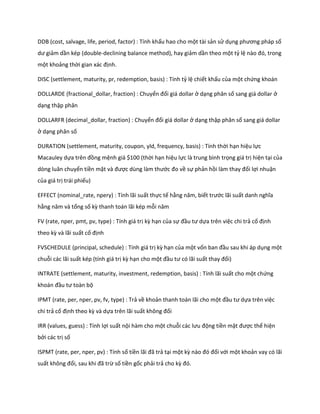 DDB (cost, salvage, life, period, factor) : Tính khấu hao cho một tài sản sử dụng phương pháp số
 ư giảm dần kép (double-declining balance method), hay giảm dần theo một tỷ lệ nào đó, trong
một khoảng thời gian xác định.

DISC (settlement, maturity, pr, redemption, basis) : Tính tỷ lệ chiết khấu của một chứng khoán

DOLLARDE (fractional_dollar, fraction) : Chuyển đổi giá dollar ở dạng phân số sang giá dollar ở
dạng thập phân

DOLLARFR (decimal_dollar, fraction) : Chuyển đổi giá dollar ở dạng thập phân số sang giá dollar
ở dạng phân số

DURATION (settlement, maturity, coupon, yld, frequency, basis) : Tính thời hạn hiệu lực
Macauley dựa trên đồng mệnh giá $100 (thời hạn hiệu lực là trung bình trọng giá trị hiện tại của
dòng luân chuyển tiền mặt và được ùng làm thước đo về sự phản hồi làm thay đổi lợi nhuận
của giá trị trái phiếu)

EFFECT (nominal_rate, npery) : Tính lãi suất thực tế hằng năm, biết trước lãi suất anh nghĩa
hằng năm và tổng số kz thanh toán lãi kép mỗi năm

FV (rate, nper, pmt, pv, type) : Tính giá trị kz hạn của sự đầu tư ựa trên việc chi trả cố định
theo kz và lãi suất cố định

FVSCHEDULE (principal, schedule) : Tính giá trị kz hạn của một vốn ban đầu sau khi áp dụng một
chuỗi các lãi suất kép (tính giá trị kz hạn cho một đầu tư có lãi suất thay đổi)

INTRATE (settlement, maturity, investment, redemption, basis) : Tính lãi suất cho một chứng
khoán đầu tư toàn bộ

IPMT (rate, per, nper, pv, fv, type) : Trả về khoản thanh toán lãi cho một đầu tư ựa trên việc
chi trả cố định theo kz và dựa trên lãi suất không đổi

IRR (values, guess) : Tính lợi suất nội hàm cho một chuỗi các lưu động tiền mặt được thể hiện
bởi các trị số

ISPMT (rate, per, nper, pv) : Tính số tiền lãi đã trả tại một kz nào đó đối với một khoản vay có lãi
suất không đổi, sau khi đã trừ số tiền gốc phải trả cho kz đó.
 