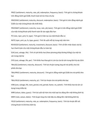 PRICE (settlement, maturity, rate, yld, redemption, frequency, basis) : Tính giá trị chứng khoán
trên đồng mệnh giá $100, thanh toán lợi tức theo chu kz

PRICEDISC (settlement, maturity, discount, redemption, basis) : Tính giá trị trên đồng mệnh giá
$100 của một chứng khoán đã chiết khấu

PRICEMAT (settlement, maturity, issue, rate, yld, basis) : Tính giá trị trên đồng mệnh giá $100
của một chứng khoán phải thanh toán lãi vào ngày đáo hạn

PV (rate, nper, pmt, fv, type) : Tính giá trị hiện tại của một khoản đầu tư

RATE (nper, pmt, pv, fv, type, guess) : Tính lãi suất mỗi kz trong một niên kim

REVEICED (settlement, maturity, investment, discount, basis) : Tính số tiền nhận được vào kz
hạn thanh toán cho một chứng khoán đầu tư toàn bộ

SLN (cost, salvage, life) : Tính chi phí khấu hao (theo phương pháp đường thẳng) của một tài
sản trong một kz

SYD (cost, salvage, life, per) : Tính khấu hao theo giá trị còn lại của tài sản trong định kz xác định

TBILLEQ (settlement, maturity, discount) : Tính lợi nhuận tương ứng với trái phiếu cho trái
phiếu kho bạc

TBILLPRICE (settlement, maturity, discount) : Tính giá trị đồng mệnh giá $100 cho trái phiếu kho
bạc

TBILLYIELD (settlement, maturity, pr) : Tính lợi nhuận cho trái phiếu kho bạc

VDB (cost, salvage, life, start_period, end_period, factor, no_switch) : Tính khấu hao tài sản sử
dụng trong nhiều kz

XIRR (values, dates, guess) : Tính lợi suất nội hàm cho một loạt lưu động tiền mặt không định kz

XNPV (rate, values, dates) : Tính tỷ giá ròng cho một ãy lưu động tiền mặt không định kz

YIELD (settlement, maturity, rate, pr, redemption, frequency, basis) : Tính lợi nhuận đối với
chứng khoán trả lãi theo định kz
 