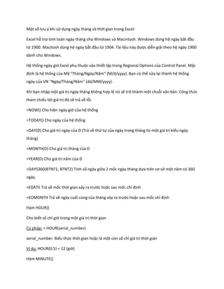 Một số lưu { khi sử dụng ngày tháng và thời gian trong Excel:

Excel hỗ trợ tính toán ngày tháng cho Windows và Macintosh. Windows dùng hệ ngày bắt đầu
từ 1900. Macitosh dùng hệ ngày bắt đầu từ 1904. Tài liệu này được diễn giải theo hệ ngày 1900
dành cho Windows.

Hệ thống ngày giờ Excel phụ thuộc vào thiết lập trong Regional Options của Control Panel. Mặc
định là hệ thống của Mỹ "Tháng/Ngày/Năm" ( / /yyyy). Bạn có thể sửa lại thành hệ thống
ngày của VN "Ngày/Tháng/Năm" (         /   /yyyy).

Khi bạn nhập một giá trị ngày tháng không hợp lệ nó sẽ trở thành một chuỗi văn bản. Công thức
tham chiếu tới giá trị đó sẽ trả về lỗi.

=NOW() Cho hiện ngày giờ của hệ thống

=TODAY() Cho ngày của hệ thống

=DAY(D) Cho giá trị ngày của D (Trả về thứ tự của ngày trong tháng từ một giá trị kiểu ngày
tháng)

=MONTH(D) Cho giá trị tháng của D

=YEAR(D) Cho giá trị năm của D

=DAYS360(BTNT1, BTNT2) Tính số ngày giữa 2 mốc ngày tháng dựa trên cơ sở một năm có 360
ngày.

=EDATE Trả về mốc thời gian xảy ra trước hoặc sau mốc chỉ định

=EOMONTH Trả về ngày cuối cùng của tháng xảy ra trước hoặc sau mốc chỉ định

Hàm HOUR()

Cho biết số chỉ giờ trong một giá trị thời gian

Cú pháp: = HOUR(serial_number)

serial_number: Biểu thức thời gian hoặc là một con số chỉ giá trị thời gian

Ví dụ: HOUR(0.5) = 12 (giờ)

Hàm MINUTE()
 
