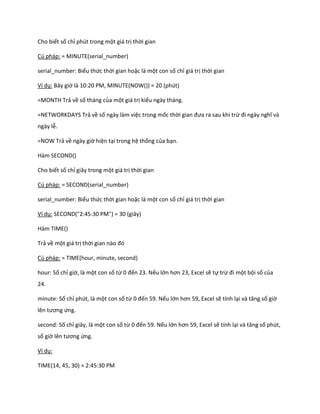 Cho biết số chỉ phút trong một giá trị thời gian

Cú pháp: = MINUTE(serial_number)

serial_number: Biểu thức thời gian hoặc là một con số chỉ giá trị thời gian

Ví dụ: Bây giờ là 10:20 PM, MINUTE(NOW()) = 20 (phút)

=MONTH Trả về số tháng của một giá trị kiểu ngày tháng.

=NETWORKDAYS Trả về số ngày làm việc trong mốc thời gian đưa ra sau khi trừ đi ngày nghĩ và
ngày lễ.

=NOW Trả về ngày giờ hiện tại trong hệ thống của bạn.

Hàm SECOND()

Cho biết số chỉ giây trong một giá trị thời gian

Cú pháp: = SECOND(serial_number)

serial_number: Biểu thức thời gian hoặc là một con số chỉ giá trị thời gian

Ví dụ: SECOND("2:45:30 PM") = 30 (giây)

Hàm TIME()

Trả về một giá trị thời gian nào đó

Cú pháp: = TIME(hour, minute, second)

hour: Số chỉ giờ, là một con số từ 0 đến 23. Nếu lớn hơn 23, Excel sẽ tự trừ đi một bội số của
24.

minute: Số chỉ phút, là một con số từ 0 đến 59. Nếu lớn hơn 59, Excel sẽ tính lại và tăng số giờ
lên tương ứng.

second: Số chỉ giây, là một con số từ 0 đến 59. Nếu lớn hơn 59, Excel sẽ tính lại và tăng số phút,
số giờ lên tương ứng.

Ví dụ:

TIME(14, 45, 30) = 2:45:30 PM
 