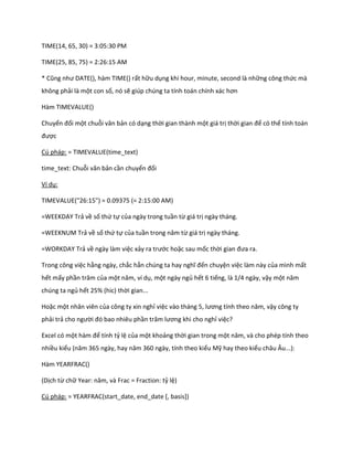 TIME(14, 65, 30) = 3:05:30 PM

TIME(25, 85, 75) = 2:26:15 AM

* Cũng như DATE(), hàm T      E() rất hữu dụng khi hour, minute, second là những công thức mà
không phải là một con số, nó sẽ giúp chúng ta tính toán chính xác hơn

Hàm TIMEVALUE()

Chuyển đổi một chuỗi văn bản có dạng thời gian thành một giá trị thời gian để có thể tính toán
được

Cú pháp: = TIMEVALUE(time_text)

time_text: Chuỗi văn bản cần chuyển đổi

Ví dụ:

TIMEVALUE("26:15") = 0.09375 (= 2:15:00 AM)

=WEEKDAY Trả về số thứ tự của ngày trong tuần từ giá trị ngày tháng.

=WEEKNUM Trả về số thứ tự của tuần trong năm từ giá trị ngày tháng.

=WORKDAY Trả về ngày làm việc xảy ra trước hoặc sau mốc thời gian đưa ra.

Trong công việc hằng ngày, chắc hẳn chúng ta hay nghĩ đến chuyện việc làm này của mình mất
hết mấy phần trăm của một năm, ví ụ, một ngày ngủ hết 6 tiếng, là 1/4 ngày, vậy một năm
chúng ta ngủ hết 25% (hic) thời gian...

Hoặc một nhân viên của công ty xin nghỉ việc vào tháng 5, lương tính theo năm, vậy công ty
phải trả cho người đó bao nhiêu phần trăm lương khi cho nghỉ việc?

Excel có một hàm để tính tỷ lệ của một khoảng thời gian trong một năm, và cho ph p tính theo
nhiều kiểu (năm 365 ngày, hay năm 360 ngày, tính theo kiểu Mỹ hay theo kiểu châu Âu...):

Hàm YEARFRAC()

(Dịch từ chữ Year: năm, và Frac = Fraction: tỷ lệ)

Cú pháp: = YEARFRAC(start_date, end_date [, basis])
 