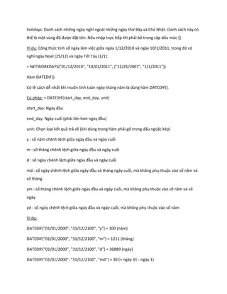 holidays: Danh sách những ngày nghỉ ngoài những ngày thứ Bảy và Chủ Nhật. Danh sách này có
thể là một vùng đã được đặt tên. Nếu nhập trực tiếp thì phải bỏ trong cặp dấu móc {}.

Ví dụ: Công thức tính số ngày làm việc giữa ngày 1/12/2010 và ngày 10/1/2011, trong đó có
nghỉ ngày Noel (25/12) và ngày Tết Tây (1/1):

= NETWORKDAYS("01/12/2010", "10/01/2011", {"12/25/2007", "1/1/2011"})

Hàm DATEDIF()

Có lẽ cách dễ nhất khi muốn tính toán ngày tháng năm là ùng hàm DATED F().

Cú pháp: = DATEDIF(start_day, end_day, unit)

start_ ay: Ngày đầu

end_day: Ngày cuối (phải lớn hơn ngày đầu)

unit: Chọn loại kết quả trả về (khi dùng trong hàm phải gõ trong dấu ngoặc kép)

y : số năm chênh lệch giữa ngày đầu và ngày cuối

m : số tháng chênh lệch giữa ngày đầu và ngày cuối

d : số ngày chênh lệch giữa ngày đầu và ngày cuối

md : số ngày chênh lệch giữa ngày đầu và tháng ngày cuối, mà không phụ thuộc vào số năm và
số tháng

ym : số tháng chênh lệch giữa ngày đầu và ngày cuối, mà không phụ thuộc vào số năm và số
ngày

yd : số ngày chênh lệch giữa ngày đầu và ngày cuối, mà không phụ thuộc vào số năm

Ví dụ:

DATED F("01/01/2000", "31/12/2100", "y") = 100 (năm)

DATEDIF("01/01/2000", "31/12/2100", "m") = 1211 (tháng)

DATEDIF("01/01/2000", "31/12/2100", "d") = 36889 (ngày)

DATEDIF("01/01/2000", "31/12/2100", "md") = 30 (= ngày 31 - ngày 1)
 