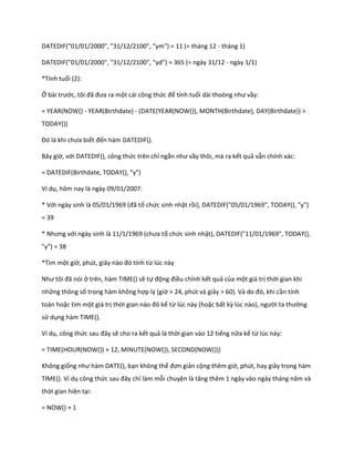 DATEDIF("01/01/2000", "31/12/2100", "ym") = 11 (= tháng 12 - tháng 1)

DATEDIF("01/01/2000", "31/12/2100", "yd") = 365 (= ngày 31/12 - ngày 1/1)

*Tính tuổi (2):

Ở bài trước, tôi đã đưa ra một cái công thức để tính tuổi ài thoòng như vầy:

= YEAR(NOW() - YEAR(Birthdate) - (DATE(YEAR(NOW()), MONTH(Birthdate), DAY(Birthdate)) >
TODAY())

Đó là khi chưa biết đến hàm DATEDIF().

Bây giờ, với DATEDIF(), công thức trên chỉ ngắn như vầy thôi, mà ra kết quả vẫn chính xác:

= DATEDIF(Birthdate, TODAY(), "y")

Ví dụ, hôm nay là ngày 09/01/2007:

* Với ngày sinh là 05/01/1969 (đã tổ chức sinh nhật rồi), DATEDIF("05/01/1969", TODAY(), "y")
= 39

* Nhưng với ngày sinh là 11/1/1969 (chưa tổ chức sinh nhật), DATEDIF("11/01/1969", TODAY(),
"y") = 38

*Tìm một giờ, ph t, giây nào đó tính từ lúc này

Như tôi đã nói ở trên, hàm TIME() sẽ tự động điều chỉnh kết quả của một giá trị thời gian khi
những thông số trong hàm không hợp lý (giờ > 24, ph t và giây > 60). Và o đó, khi cần tính
toán hoặc tìm một giá trị thời gian nào đó kể từ lúc này (hoặc bất kz l c nào), người ta thường
sử dụng hàm TIME().

Ví dụ, công thức sau đây sẽ cho ra kết quả là thời gian vào 12 tiếng nữa kể từ lúc này:

= TIME(HOUR(NOW()) + 12, MINUTE(NOW()), SECOND(NOW()))

Không giống như hàm DATE(), bạn không thể đơn giản cộng thêm giờ, phút, hay giây trong hàm
TIME(). Ví dụ công thức sau đây chỉ làm mỗi chuyện là tăng thêm 1 ngày vào ngày tháng năm và
thời gian hiện tại:

= NOW() + 1
 