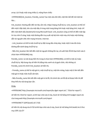 array: Là ô hoặc một vùng nhiều ô, mảng tham chiếu

=HYPERLINK(link_location, friendly_name) Tạo một siêu liên kết, một liên kết để mở một tài
liệu...

link_location: Đường dẫn đến tài liệu cần mở, nhập ở dạng chuỗi ký tự. Link_location có thể chỉ
đến một ô đặc biệt, tên của một dãy ô trong một trang bảng tính hoặc một bảng tính, hoặc chỉ
đến một đánh ấu (bookmark) trong Microsoft Excel. Link_location cũng có thể chỉ đến một tập
tin lưu trên ổ cứng, hoặc một đường dẫn truy xuất nội bộ trên một máy chủ hoặc một đường
dẫn tài nguyên URL trên mạng intranet, internet.

- Link_location có thể là một chuỗi ký tự đặt trong dấu nháy kép, hoặc một ô nào đó chứa
đường dẫn ưới dạng chuỗi ký tự.

- Nếu link_location liên kết đến một tài nguyên không tồn tại, sẽ xuất hiện lỗi khi bạn kích vào ô
chứa hàm HYPERLINK() này.

firendly_name: Là nội dung hiển thị trong ô chứa hàm HYPERLINK(), có thể là một số, hoặc
chuỗi ký tự. Nội dung này sẽ hiển thị bằng màu xanh và có gạch chân, nếu không có
firendly_name thì chính link_location sẽ hiển thị.

- Firendly_name có thể là một giá trị, một chuỗi ký tự, một tên mảng, hoặc một ô liên kết đến
một giá trị hoặc một chuỗi văn bản.

- Nếu firendly_name liên kết đến một giá trị bị lỗi, thì chính tên cái lỗi đó sẽ được hiển thị để
thay thế cho nội dung bạn cần.

Ví dụ:

=HYPERLINK("http://example.microsoft.com/report/bu dget report.xls", "Click for report")

sẽ hiển thị: Click for report, và khi bạn click vào ô này, Excel sẽ mở bảng tính budget report.xls
của trang web http://example.microsoft.com/report

=HYPERLINK("F:GPEbook2.xls",F10)

sẽ hiển thị nội dung của ô F10 và khi bạn click vào ô này, Excel sẽ mở bảng tính book2.xls ở thư
mục GPE của ổ F
 