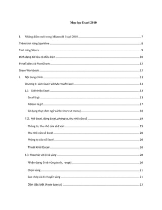 Mục lục Excel 2010



I.     Những điểm mới trong Microsoft Excel 2010 ...................................................................................... 7

Thêm tính năng Sparkline ............................................................................................................................. 8

Tính năng Slicers ........................................................................................................................................... 9

Định dạng dữ liệu có điều kiện ................................................................................................................... 10

PivotTables và PivotCharts .......................................................................................................................... 12

Share Workbook ......................................................................................................................................... 12

I.     Nội dung chính .................................................................................................................................... 13

       Chương 1: Làm Quen Với Microsoft Excel .......................................................................................... 13

       1.1 Giới thiệu Excel ........................................................................................................................... 13

           Excel là gì: ........................................................................................................................................ 13

           Ribbon là gì? .................................................................................................................................... 17

           Sử dụng thực đơn ngữ cảnh (shortcut menu) ................................................................................ 18

       1.2. Mở Excel, đóng Excel, phóng to, thu nhỏ cửa sổ ....................................................................... 19

           Phóng to, thu nhỏ cửa sổ Excel ....................................................................................................... 19

           Thu nhỏ cửa sổ Excel ...................................................................................................................... 20

           Phóng to cửa sổ Excel ..................................................................................................................... 20

           Thoát khỏi Excel ........................................................................................................................... 20

       1.3. Thao tác với ô và vùng ................................................................................................................. 20

           Nhận dạng ô và vùng (cells, range) ............................................................................................. 20

           Chọn vùng ....................................................................................................................................... 21

           Sao chép và di chuyển vùng ............................................................................................................ 21

           Dán đặc biệt (Paste Special) ......................................................................................................... 22
 