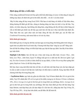 Định dạng dữ liệu có điều kiện 
Chức năng conditional format mới bao gồm nhiề kiểu định dạng và icons và khả năng tô sáng chỉ những mục được chỉ định như giá trị lớn nhất, nhỏ nhất .. với chỉ 1 cú click chuột 
Đây là chức năng rất hay trong Excel 2010. N u bạn có một bảng với nhiều s liệu khác nhau, thông thường để đánh giá dữ liệu, chúng ta thường dùng các hàm rút trích và l c dữ liệu. Tuy nhiên, với chức năng này, bạn không cần dùng hàm, càng không cần lấy dữ liệu ra khỏi bảng mà vẫn có thể đánh giá chính xác dữ liệu qua cách làm nổi bật các ô theo một điều kiện định sẵn. Th c hiện như sau: quét ch n một cột hoặc dòng dữ liệu cần đánh giá, sau đó bấm nút Conditional Formatting, một menu hiện ra với các tùy ch n: 
Kiểu đánh giá sàng lọc: 
Kiểu đánh giá này sẽ sàng l c dữ liệu của bạn ngay tại trong bảng chứ không phải trích riêng ra ngoài như các phiên bản Excel trước đây. Chương trình th c hiện ―sàng l c tại chỗ‖ bằng cách làm nổi bật lên những ô đúng với điều kiện hoặc quy luật do bạn quy định. Sau đây là hai nhóm quy luật chính: 
Highlight Cells Rules: làm nổi bật các ô theo một trong các điều kiện: Greater Than... (lớn hơn), Less Than... (nhỏ hơn), Equal To (bằng) một giá trị so sánh nào đó, Between (giữa 2 giá trị), Text that Contains (ô chữ có chứa chuỗi ký t quy định), A Date Occurring (theo quãng thời gian), Duplicate Values (ô dữ liệu trùng nhau). 
Khi bạn ch n xong một điều kiện làm nổi bật, sẽ xuất hiện một hộp thoại yêu cầu bạn nhập giá trị cần so sánh và màu tô nổi bật cho ô phù hợp với điều kiện so sánh đó. Xong, bạn bấm OK để chương trình th c thi trong bảng tính. 
- Top/Bottom Rules: quy luật này gồm các điều kiện: Top 10 Items (đánh dấu 10 ô có giá trị lớn nhất), Top 10% (đánh dấu 10% s ô có giá trị lớn nhất), tương t với Bottom 10 Items và Bottom 10%, Above Average (ô có giá trị lớn hơn giá trị trung bình của cột/hàng), Below Average (ô có giá trị nhỏ hơn giá trị trung bình của cột/hàng). Khi bạn ch n đánh giá theo dữ liệu hàng Top hoặc Bottom, một hộp thoại yêu cầu bạn nhập s ô cần làm nổi, chẳng hạn như Top 10 hay 20, Top 10% hay 20%... là tùy bạn tinh chỉnh, sau đó bấm OK để hoàn tất. 
Kiểu đánh giá hiển thị mức độ:  