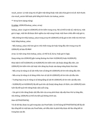 result_vector: Là một vùng mà chỉ gồm một dòng (hoặc một cột) chứa giá trị trả về. Kích thước của result_vector bắt buộc phải bằng kích thước của lookup_vector. 
^^ Array form (dạng mảng) 
Cú pháp: LOOKUP(lookup_value, array) 
lookup_value: Là giá trị LOOKUP() sẽ tìm kiếm trong array. Nó có thể là một số, một ký tự, một giá trị logic, một tên đã được định nghĩa của một vùng ô hoặc một tham chiếu đến một giá trị. 
- Nếu không tìm thấy lookup_value trong array thì LOOKUP() sẽ lấy giá trị lớn nhất mà nhỏ hơn hoặc bằng lookup_value. 
- Nếu lookup_value nhỏ hơn giá trị nhỏ nhất trong cột hoặc hàng đầu tiên trong array thì LOOKUP() sẽ báo lỗi #NA! 
array: Là một vùng chứa lookup_value, có thế là số, ký tự, hoặc giá trị logic. 
Dạng mảng của LOOKUP() gần tương đương như hàm VLOOKUP() hoặc HLOOKUP(). 
Khác biệt ở chỗ VLOOKUP() và HLOOKUP() tìm kiếm trên cột (hoặc òng) đầu tiên, còn LOOKUP() tìm kiếm trên cột hoặc trên dòng tùy thuộc vào dạng mảng được khai báo: 
- Nếu array là mảng có số cột nhiều hơn số dòng thì LOOKUP() sẽ tìm trên òng đầu tiên. 
- Nếu array là mảng có số dòng nhiều hơn số cột thì LOOKUP() sẽ tìm trên cột đầu tiên. 
- Trường hợp array là mảng có số dòng bằng số cột thì LOOKUP() sẽ tìm trên cột đầu tiên. 
- VLOOKUP() và HLOOKUP() lấy kết quả trên cột (hoặc) òng được chỉ định, còn LOOKUP() luôn luôn lấy kết quả trên dòng (hoặc cột) cuối cùng. 
- Các giá trị trên dòng (hoặc cột) đầu tiên của array phải được sắp xếp theo thứ tự tăng ần, nếu không, LOOKUP() có thể cho kết quả không chính xác. 
Hàm GETPIVOTDATA() 
Trả về dữ liệu được lưu giữ trong báo cáo PivotTable. Có thể ùng GETP VOTDATA() để lấy dữ liệu tổng kết từ một báo cáo PivotTable, với điều kiện là phải thấy được dữ liệu tổng kết từ trong báo cáo đó.  