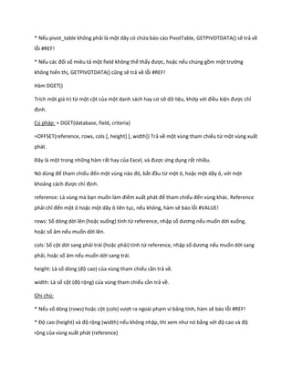 * Nếu pivot_table không phải là một dãy có chứa báo cáo PivotTable, GETPIVOTDATA() sẽ trả về lỗi #REF! 
* Nếu các đối số miêu tả một field không thể thấy được, hoặc nếu chúng gồm một trường không hiển thị, GETP VOTDATA() cũng sẽ trả về lỗi #REF! 
Hàm DGET() 
Trích một giá trị từ một cột của một anh sách hay cơ sở dữ liệu, khớp với điều kiện được chỉ định. 
Cú pháp: = DGET(database, field, criteria) 
=OFFSET(reference, rows, cols [, height] [, width]) Trả về một vùng tham chiếu từ một vùng xuất phát. 
Đây là một trong những hàm rất hay của Excel, và được ứng dụng rất nhiều. 
Nó ùng để tham chiếu đến một vùng nào đó, bắt đầu từ một ô, hoặc một dãy ô, với một khoảng cách được chỉ định. 
reference: Là vùng mà bạn muốn làm điểm xuất phát để tham chiếu đến vùng khác. Reference phải chỉ đến một ô hoặc một dãy ô liên tục, nếu không, hàm sẽ báo lỗi #VALUE! 
rows: Số dòng dời lên (hoặc xuống) tính từ reference, nhập số ương nếu muốn dời xuống, hoặc số âm nếu muốn dời lên. 
cols: Số cột dời sang phải trái (hoặc phải) tính từ reference, nhập số ương nếu muốn dời sang phải, hoặc số âm nếu muốn dời sang trái. 
height: Là số òng (độ cao) của vùng tham chiếu cần trả về. 
width: Là số cột (độ rộng) của vùng tham chiếu cần trả về. 
Ghi chú: 
* Nếu số dòng (rows) hoặc cột (cols) vượt ra ngoài phạm vi bảng tính, hàm sẽ báo lỗi #REF! 
* Độ cao (height) và độ rộng (width) nếu không nhập, thì xem như nó bằng với độ cao và độ rộng của vùng xuất phát (reference)  