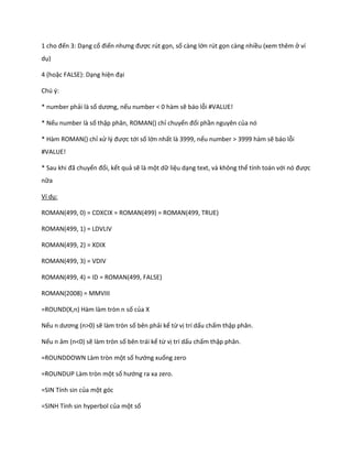 1 cho đến 3: Dạng cổ điển nhưng được rút gọn, số càng lớn rút gọn càng nhiều (xem thêm ở ví dụ) 
4 (hoặc FALSE): Dạng hiện đại 
Chú ý: 
* number phải là số ương, nếu number < 0 hàm sẽ báo lỗi #VALUE! 
* Nếu number là số thập phân, ROMAN() chỉ chuyển đổi phần nguyên của nó 
* Hàm ROMAN() chỉ xử l{ được tới số lớn nhất là 3999, nếu number > 3999 hàm sẽ báo lỗi #VALUE! 
* Sau khi đã chuyển đổi, kết quả sẽ là một dữ liệu dạng text, và không thể tính toán với nó được nữa 
Ví dụ: 
ROMAN(499, 0) = CDXCIX = ROMAN(499) = ROMAN(499, TRUE) 
ROMAN(499, 1) = LDVLIV 
ROMAN(499, 2) = XDIX 
ROMAN(499, 3) = VDIV 
ROMAN(499, 4) = ID = ROMAN(499, FALSE) 
ROMAN(2008) = MMVIII 
=ROUND(X,n) Hàm làm tròn n số của X 
Nếu n ương (n>0) sẽ làm tròn số bên phải kể từ vị trí dấu chấm thập phân. 
Nếu n âm (n<0) sẽ làm tròn số bên trái kể từ vị trí dấu chấm thập phân. 
=ROUNDDOWN Làm tròn một số hướng xuống zero 
=ROUNDUP Làm tròn một số hướng ra xa zero. 
=SIN Tính sin của một góc 
=SINH Tính sin hyperbol của một số  