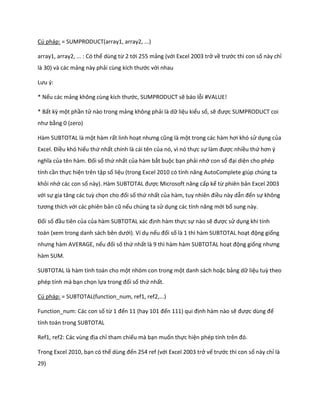 Cú pháp: = SUMPRODUCT(array1, array2, ...) 
array1, array2, ... : Có thể dùng từ 2 tới 255 mảng (với Excel 2003 trở về trước thì con số này chỉ là 30) và các mảng này phải cùng kích thước với nhau 
Lưu {: 
* Nếu các mảng không cùng kích thước, SUMPRODUCT sẽ báo lỗi #VALUE! 
* Bất kz một phần tử nào trong mảng không phải là dữ liệu kiểu số, sẽ được SUMPRODUCT coi như bằng 0 (zero) 
Hàm SUBTOTAL là một hàm rất linh hoạt nhưng cũng là một trong các hàm hơi khó sử dụng của Excel. Điều khó hiểu thứ nhất chính là cái tên của nó, vì nó thực sự làm được nhiều thứ hơn { nghĩa của tên hàm. Đối số thứ nhất của hàm bắt buộc bạn phải nhớ con số đại diện cho phép tính cần thực hiện trên tập số liệu (trong Excel 2010 có tính năng AutoComplete gi p ch ng ta khỏi nhớ các con số này). Hàm SUBTOTAL được Microsoft nâng cấp kể từ phiên bản Excel 2003 với sự gia tăng các tuz chọn cho đối số thứ nhất của hàm, tuy nhiên điều này dẫn đến sự không tương thích với các phiên bản cũ nếu chúng ta sử dụng các tính năng mới bổ sung này. 
Đối số đầu tiên của của hàm SUBTOTAL xác định hàm thực sự nào sẽ được sử dụng khi tính toán (xem trong anh sách bên ưới). Ví dụ nếu đối số là 1 thì hàm SUBTOTAL hoạt động giống nhưng hàm AVERAGE, nếu đối số thứ nhất là 9 thì hàm hàm SUBTOTAL hoạt động giống nhưng hàm SUM. 
SUBTOTAL là hàm tính toán cho một nhóm con trong một danh sách hoặc bảng dữ liệu tuz theo phép tính mà bạn chọn lựa trong đối số thứ nhất. 
Cú pháp: = SUBTOTAL(function_num, ref1, ref2,...) 
Function_num: Các con số từ 1 đến 11 (hay 101 đến 111) qui định hàm nào sẽ được ùng để tính toán trong SUBTOTAL 
Ref1, ref2: Các vùng địa chỉ tham chiếu mà bạn muốn thực hiện ph p tính trên đó. 
Trong Excel 2010, bạn có thể ùng đến 254 ref (với Excel 2003 trở vế trước thì con số này chỉ là 29)  