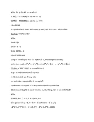 Ví dụ: Giả sử ở ô A2, có con số -16 
SQRT(1) = 1.772454 (căn bậc hai của Pi) 
SQRT(2) = 2.506628 (căn bậc hai của 2*Pi) 
Hàm SIGN() 
Trả về dấu của số: 1 nếu là số ương, 0 (zero) nếu là số 0 và -1 nếu là số âm. 
Cú pháp: = SIGN(number) 
Ví dụ: 
SIGN(10) = 1 
SIGN(4-4) = 0 
SIGN(-0.057) = -1 
Hàm SERIESSUM() 
Dùng để tính tổng lũy thừa của một chuỗi số, theo công thức sau đây: 
series (x, n, m, a) = a1*x^n + a2*x^(n+m) + a3*x^(n+2m) + ... + ai*x^(n+(i-1)m) 
Cú pháp: = SERIESSUM(x, n, m, coefficients) 
x : giá trị nhập vào cho chuỗi lũy thừa 
n : lũy thừa khởi tạo để tăng tới x 
m : bước tăng cho mỗi phần tử trong chuỗi 
coefficients : tập hợp hệ số sẽ được nhân với mỗi lũy thừa của x 
Các thông số này phải là các dữ liệu kiểu số, nếu không, hàm sẽ báo lỗi #VALUE! 
Ví dụ: 
SERIESSUM(5, 0, 2, {1, 2, 3, 4}) = 64,426 
Diễn giải chi tiết: (x = 5, n = 0, m = 2, coefficients = 1, 2, 3, 4) 
=1*5^0 + 2*5^(0+2) + 3*5^(0+2*2) + 4*5^(0+3*2) = 64426  