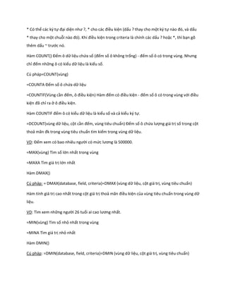 * Có thể các ký tự đại diện như ?, * cho các điều kiện (dấu ? thay cho một ký tự nào đó, và ấu * thay cho một chuỗi nào đó). Khi điều kiện trong criteria là chính các dấu ? hoặc *, thì bạn gõ thêm dấu ~ trước nó. 
Hàm COUNT() Đếm ô dữ liệu chứa số (đếm số ô không trống) - đếm số ô có trong vùng. Nhưng chỉ đếm những ô có kiểu dữ liệu là kiểu số. 
Cú pháp=COUNT(vùng) 
=COUNTA Đếm số ô chứa dữ liệu 
=COUNTIF(Vùng cần đếm, ô điều kiện) Hàm đếm có điều kiện - đếm số ô có trong vùng với điều kiện đã chỉ ra ở ô điều kiện. 
Hàm COUNT F đếm ô có kiểu dữ liệu là kiểu số và cả kiểu ký tự. 
=DCOUNT(vùng dữ liệu, cột cần đếm, vùng tiêu chuẩn) Đếm số ô chứa lượng giá trị số trong cột thoả mãn đk trong vùng tiêu chuẩn tìm kiếm trong vùng dữ liệu. 
VD: Đếm xem có bao nhiêu người có mức lương là 500000. 
=MAX(vùng) Tìm số lớn nhất trong vùng 
=MAXA Tìm giá trị lớn nhất 
Hàm DMAX() 
Cú pháp: = DMAX(database, field, criteria)=DMAX (vùng dữ liệu, cột giá trị, vùng tiêu chuẩn) 
Hàm tính giá trị cao nhất trong cột giá trị thoả mãn điều kiện của vùng tiêu chuẩn trong vùng dữ liệu. 
VD: Tìm xem những người 26 tuổi ai cao lương nhất. 
=MIN(vùng) Tìm số nhỏ nhất trong vùng 
=MINA Tìm giá trị nhỏ nhất 
Hàm DMIN() 
Cú pháp: =DMIN(database, field, criteria)=DMIN (vùng dữ liệu, cột giá trị, vùng tiêu chuẩn)  