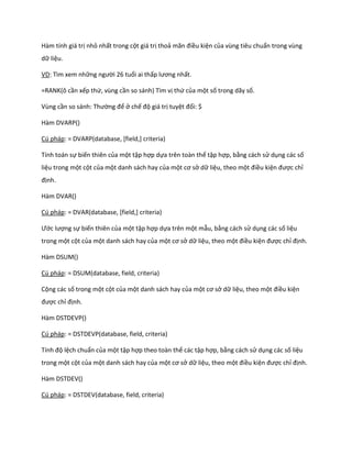 Hàm tính giá trị nhỏ nhất trong cột giá trị thoả mãn điều kiện của vùng tiêu chuẩn trong vùng dữ liệu. 
VD: Tìm xem những người 26 tuổi ai thấp lương nhất. 
=RANK(ô cần xếp thứ, vùng cần so sánh) Tìm vị thứ của một số trong dãy số. 
Vùng cần so sánh: Thường để ở chế độ giá trị tuyệt đối: $ 
Hàm DVARP() 
Cú pháp: = DVARP(database, [field,] criteria) 
Tính toán sự biến thiên của một tập hợp dựa trên toàn thể tập hợp, bằng cách sử dụng các số liệu trong một cột của một danh sách hay của một cơ sở dữ liệu, theo một điều kiện được chỉ định. 
Hàm DVAR() 
Cú pháp: = DVAR(database, [field,] criteria) 
Ước lượng sự biến thiên của một tập hợp dựa trên một mẫu, bằng cách sử dụng các số liệu trong một cột của một danh sách hay của một cơ sở dữ liệu, theo một điều kiện được chỉ định. 
Hàm DSUM() 
Cú pháp: = DSUM(database, field, criteria) 
Cộng các số trong một cột của một danh sách hay của một cơ sở dữ liệu, theo một điều kiện được chỉ định. 
Hàm DSTDEVP() 
Cú pháp: = DSTDEVP(database, field, criteria) 
Tính độ lệch chuẩn của một tập hợp theo toàn thể các tập hợp, bằng cách sử dụng các số liệu trong một cột của một danh sách hay của một cơ sở dữ liệu, theo một điều kiện được chỉ định. 
Hàm DSTDEV() 
Cú pháp: = DSTDEV(database, field, criteria)  