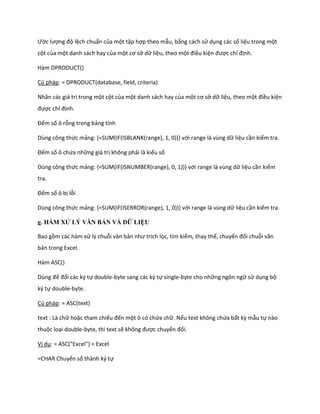 Ước lượng độ lệch chuẩn của một tập hợp theo mẫu, bằng cách sử dụng các số liệu trong một cột của một danh sách hay của một cơ sở dữ liệu, theo một điều kiện được chỉ định. 
Hàm DPRODUCT() 
Cú pháp: = DPRODUCT(database, field, criteria) 
Nhân các giá trị trong một cột của một danh sách hay của một cơ sở dữ liệu, theo một điều kiện được chỉ định. 
Đếm số ô rỗng trong bảng tính 
Dùng công thức mảng: {=SUM(IF(ISBLANK(range), 1, 0))} với range là vùng dữ liệu cần kiểm tra. 
Đếm số ô chứa những giá trị không phải là kiểu số 
Dùng công thức mảng: {=SUM(IF(ISNUMBER(range), 0, 1))} với range là vùng dữ liệu cần kiểm tra. 
Đếm số ô bị lỗi 
Dùng công thức mảng: {=SUM(IF(ISERROR(range), 1, 0))} với range là vùng dữ liệu cần kiểm tra. 
g. HÀM XỬ LÝ VĂN BẢN VÀ DỮ LIỆU 
Bao gồm các hàm xử lý chuỗi văn bản như trích lọc, tìm kiếm, thay thế, chuyển đổi chuỗi văn bản trong Excel. 
Hàm ASC() 
Dùng để đổi các ký tự double-byte sang các ký tự single-byte cho những ngôn ngữ sử dụng bộ ký tự double-byte. 
Cú pháp: = ASC(text) 
text : Là chữ hoặc tham chiếu đến một ô có chứa chữ. Nếu text không chứa bất kz mẫu tự nào thuộc loại double-byte, thì text sẽ không được chuyển đổi. 
Ví dụ: = ASC("Excel") = Excel 
=CHAR Chuyển số thành ký tự  