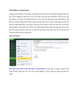 PivotTables và PivotCharts 
Gi ng như PivotTables, PivotCharts cũng được th c hiện một cách dễ dàng trong giao diện mới này. Tất cả những cải thiện mới về việc l c được cung cấp cho PivotCharts. Khi bạn tạo một PivotChart, các công cụ PivotChart đặc biệt và các menu nội dung được cung cấp để bạn có thể phân tích dữ liệu trong biểu đồ. Bạn cũng có thể thay đổi layout, style và định dạng của biểu đồ hoặc các thành phần khác của nó theo cùng một cách mà bạn có thể th c hiện cho các biểu đồ thông thường. Trong Office Excel 2010, việc định dạng biểu đồ mà bạn áp dụng được duy trì khi thay đổi sang PivotChart, điều này là một bổ sung nâng cấp để theo cách mà nó đã làm việc trong các phiên bản Excel trước đây. 
Share Workbook 
Microsoft Excel 2010 có thể tích hợp với SharePoint để cung cấp các công cụ quản lý nội dung dễ hiểu, thuận tiện cho việc chia sẻ kinh nghiệm, tri thức, nâng cao năng suất làm việc nhóm.  