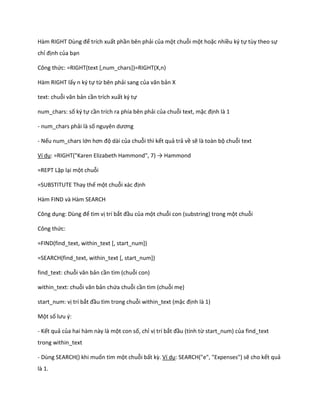 Hàm RIGHT Dùng để trích xuất phần bên phải của một chuỗi một hoặc nhiều ký tự tùy theo sự chỉ định của bạn 
Công thức: =RIGHT(text [,num_chars])=RIGHT(X,n) 
Hàm RIGHT lấy n ký tự từ bên phải sang của văn bản X 
text: chuỗi văn bản cần trích xuất ký tự 
num_chars: số ký tự cần trích ra phía bên phải của chuỗi text, mặc định là 1 
- num_chars phải là số nguyên ương 
- Nếu num_chars lớn hơn độ dài của chuỗi thì kết quả trả về sẽ là toàn bộ chuỗi text 
Ví dụ: =R GHT("Karen Elizabeth Hammon ", 7) → Hammon 
=REPT Lặp lại một chuỗi 
=SUBSTITUTE Thay thế một chuỗi xác định 
Hàm FIND và Hàm SEARCH 
Công dụng: Dùng để tìm vị trí bắt đầu của một chuỗi con (substring) trong một chuỗi 
Công thức: 
=FIND(find_text, within_text [, start_num]) 
=SEARCH(find_text, within_text [, start_num]) 
find_text: chuỗi văn bản cần tìm (chuỗi con) 
within_text: chuỗi văn bản chứa chuỗi cần tìm (chuỗi mẹ) 
start_num: vị trí bắt đầu tìm trong chuỗi within_text (mặc định là 1) 
Một số lưu {: 
- Kết quả của hai hàm này là một con số, chỉ vị trí bắt đầu (tính từ start_num) của find_text trong within_text 
- Dùng SEARCH() khi muốn tìm một chuỗi bất kz. Ví dụ: SEARCH("e", "Expenses") sẽ cho kết quả là 1.  