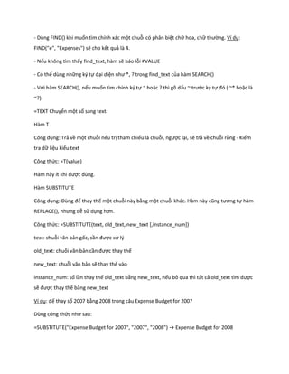 - Dùng FIND() khi muốn tìm chính xác một chuỗi có phân biệt chữ hoa, chữ thường. Ví dụ: FIND("e", "Expenses") sẽ cho kết quả là 4. 
- Nếu không tìm thấy find_text, hàm sẽ báo lỗi #VALUE 
- Có thể dùng những ký tự đại diện như *, ? trong fin _text của hàm SEARCH() 
- Với hàm SEARCH(), nếu muốn tìm chính ký tự * hoặc ? thì gõ dấu ~ trước ký tự đó ( ~* hoặc là ~?) 
=TEXT Chuyển một số sang text. 
Hàm T 
Công dụng: Trả về một chuỗi nếu trị tham chiếu là chuỗi, ngược lại, sẽ trả về chuỗi rỗng - Kiểm tra dữ liệu kiểu text 
Công thức: =T(value) 
Hàm này ít khi được dùng. 
Hàm SUBSTITUTE 
Công dụng: Dùng để thay thế một chuỗi này bằng một chuỗi khác. Hàm này cũng tương tự hàm REPLACE(), nhưng ễ sử dụng hơn. 
Công thức: =SUBSTITUTE(text, old_text, new_text [,instance_num]) 
text: chuỗi văn bản gốc, cần được xử lý 
old_text: chuỗi văn bản cần được thay thế 
new_text: chuỗi văn bản sẽ thay thế vào 
instance_num: số lần thay thế old_text bằng new_text, nếu bỏ qua thì tất cả ol _text tìm được sẽ được thay thế bằng new_text 
Ví dụ: đế thay số 2007 bằng 2008 trong câu Expense Budget for 2007 
Dùng công thức như sau: 
=SUBSTITUTE("Expense Budget for 2007", "2007", "2008") → Expense Bu get for 2008  