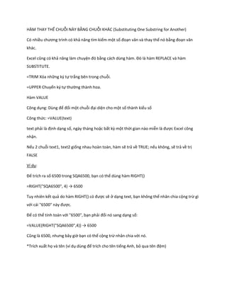 HÀM THAY THẾ CHUỖI NÀY BẰNG CHUỖI KHÁC (Substituting One Substring for Another) 
Có nhiều chương trình có khả năng tìm kiếm một số đoạn văn và thay thế nó bằng đoạn văn khác. 
Excel cũng có khả năng làm chuyện đó bằng cách ùng hàm. Đó là hàm REPLACE và hàm SUBSTITUTE. 
=TRIM Xóa những ký tự trắng bên trong chuỗi. 
=UPPER Chuyển ký tự thường thành hoa. 
Hàm VALUE 
Công dụng: Dùng để đổi một chuỗi đại diện cho một số thành kiểu số 
Công thức: =VALUE(text) 
text phải là định dạng số, ngày tháng hoặc bất kz một thời gian nào miễn là được Excel công nhận. 
Nếu 2 chuỗi text1, text2 giống nhau hoàn toàn, hàm sẽ trả về TRUE; nếu không, sẽ trả về trị FALSE 
Ví dụ: 
Để trích ra số 6500 trong SQA6500, bạn có thể dùng hàm RIGHT() 
=RIGHT("SQA6500", 4) → 6500 
Tuy nhiên kết quả o hàm R GHT() có được sẽ ở dạng text, bạn không thể nhân chia cộng trừ gì với cái "6500" này được. 
Để có thể tính toán với "6500", bạn phải đổi nó sang dạng số: 
=VALUE(R GHT("SQA6500",4)) → 6500 
Cũng là 6500, nhưng bây giờ bạn có thể cộng trừ nhân chia với nó. 
*Trích xuất họ và tên (ví dụ ùng để trích cho tên tiếng Anh, bỏ qua tên đệm)  