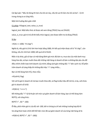 Cái lập luận: "Nếu tôi đ ng thì làm cho tôi cái này, nếu tôi sai thì làm cho tôi cái kia".. Có lẽ trong ch ng ta ai cũng hiểu. 
Một tình huống đơn giản nhất 
Cú pháp: IF(logical_test, value_is_true) 
logical_test: Một biểu thức sẽ được x t xem đ ng (TRUE) hay sai (FALSE) 
value_is_true: giá trị trả về khi biểu thức logical_test được kiểm tra là đ ng (TRUE) 
Ví dụ: 
=IF(A1 >= 1000, "It's big!") 
Nghĩa là, nếu giá trị ở A1 lớn hơn hoặc bằng 1000, thì kết quả nhận được sẽ là "It's big!", còn không, nếu A1 nhỏ hơn 1000, kết quả sẽ là FALSE. 
Một ví dụ khác, giả sử bạn có một bảng đánh giá mức độ bán ra, mua vào của một danh mục hàng hóa dài, và bạn muốn theo dõi những mặt hàng có doanh số bán ra không đạt yêu cầu để điều chỉnh chiến lược kinh doanh của mình, bằng cách gán những dấu "<" bên cạnh nó, hễ phần trăm doanh số càng thấp thì những dấu hiệu "<" càng nhiều... 
Bạn có thể dùng hàm IF(), theo mẫu: 
=IF(cell<0, flag) 
Với cell là giá trị doanh số mà bạn muốn theo dõi, và flag là dấu hiệu để mô tả, ví dụ, cell chứa giá trị doanh số là B2: 
=IF(B2<0, "<<<<<") 
Để những dấu "<" tỷ lệ thuận với mức sụt giảm doanh số bán hàng, bạn có thể dùng hàm REPT(), với công thức: 
REPT("<" , B2 * -100) 
Ở đây, phải nhân giá trị của B2 với -100, bởi vì chúng ta chỉ xét những trường hợp B2<0 
Và công thức hoàn chỉnh để thể hiện mức độ sụt giảm doanh số của từng mặt hàng sẽ là: 
=IF(B2<0, REPT("<" , B2 * -100))  