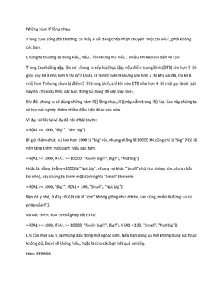 Những hàm IF lồng nhau 
Trong cuộc sống đời thường, có mấy ai dễ dàng chấp nhận chuyện "một cái nếu", phải không các bạn. 
Ch ng ta thường sẽ dùng kiểu, nếu... rồi nhưng mà nếu... nhiều khi k o ài đến vô tận! 
Trong Excel cũng vậy. Giả sử, chúng ta xếp loại học tập, nếu điểm trung bình (ĐTB) lớn hơn 9 thì giỏi, vậy ĐTB nhỏ hơn 9 thì ở? Chưa, ĐTB nhỏ hơn 9 nhưng lớn hơn 7 thì khá cái đã, rồi ĐTB nhỏ hơn 7 nhưng chưa bị điểm 5 thì trung bình, chỉ khi nào ĐTB nhỏ hơn 4 thì mới gọi là dở (cái này tôi chỉ ví dụ thôi, các bạn đừng sử dụng để xếp loại nhé). 
Khi đó, ch ng ta sẽ dùng những hàm IF() lồng nhau, IF() này nằm trong IF() kia. Sau này chúng ta sẽ học cách ghép thêm nhiều điều kiện khác vào nữa. 
Ví dụ, tôi lấy lại ví dụ đã nói ở bài trước: 
=IF(A1 >= 1000, "Big!", "Not big") 
Bi giờ thêm chút, A1 lớn hơn 1000 là "big" rồi, nhưng chẳng lẽ 10000 thì cũng chỉ là "big" ? Có lẽ nên tặng thêm một danh hiệu cao hơn: 
=IF(A1 >= 1000, IF(A1 >= 10000, "Really big!!", Big!"), "Not big") 
Hoặc là, đồng ý rằng <1000 là "Not big", nhưng nó khác "Small" chứ (tui không lớn, chưa chắc tui nhỏ), vậy chúng ta thêm một định nghĩa "Small" thử xem: 
=IF(A1 >= 1000, "Big!", IF(A1 < 100, "Small", "Not big")) 
Bạn để ý nhé, ở đây tôi đặt cái IF "con" không giống như ở trên, sao cũng, miễn là đừng sai cú pháp của IF(). 
Và nếu thích, bạn có thể ghép tất cả lại: 
=IF(A1 >= 1000, IF(A1 >= 10000, "Really big!!", Big!"), IF(A1 < 100, "Small", "Not big")) 
Chĩ cần một lưu {, là những dấu đóng mở ngoặc đơn. Nếu bạn đóng và mở không đ ng l c hoặc không đủ, Excel sẽ không hiểu, hoặc là cho các bạn kết quả sai đấy. 
Hàm IFERROR  
